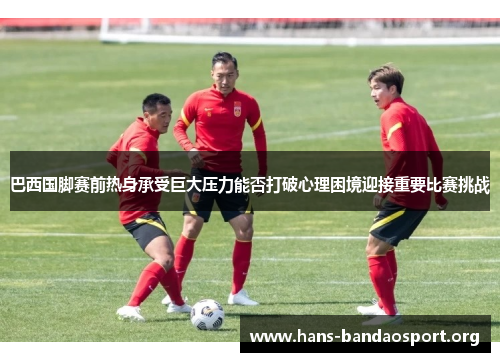 巴西国脚赛前热身承受巨大压力能否打破心理困境迎接重要比赛挑战