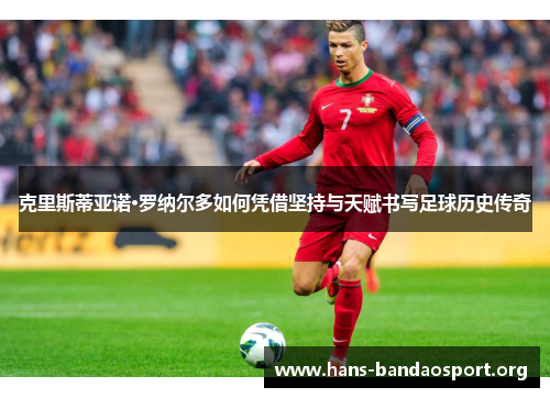 克里斯蒂亚诺·罗纳尔多如何凭借坚持与天赋书写足球历史传奇