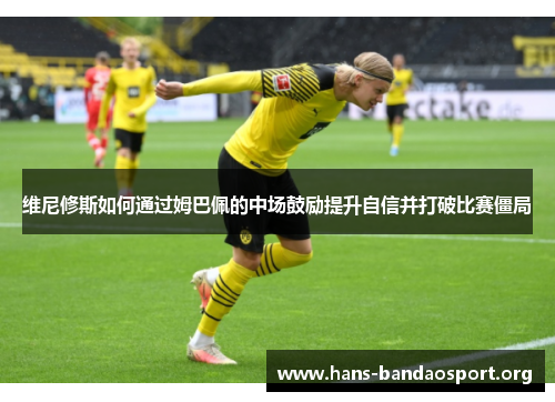维尼修斯如何通过姆巴佩的中场鼓励提升自信并打破比赛僵局