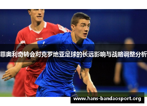 菲奥利奇转会对克罗地亚足球的长远影响与战略调整分析