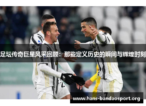 足坛传奇巨星风采回顾:那些定义历史的瞬间与辉煌时刻 足坛传奇巨星风采回顾:那些定义历史的瞬间与辉煌时刻