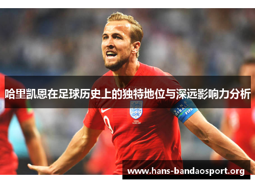哈里凯恩在足球历史上的独特地位与深远影响力分析 哈里凯恩在足球历史上的独特地位与深远影响力分析