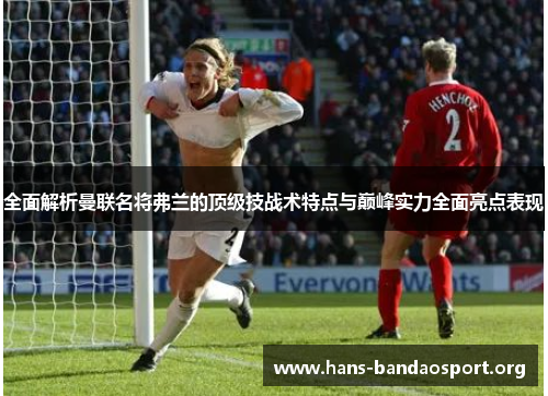 全面解析曼联名将弗兰的顶级技战术特点与巅峰实力全面亮点表现