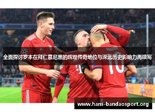 全面探讨罗本在拜仁慕尼黑的辉煌传奇地位与深远历史影响力再续写