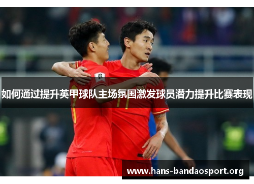 如何通过提升英甲球队主场氛围激发球员潜力提升比赛表现 如何通过提升英甲球队主场氛围激发球员潜力提升比赛表现