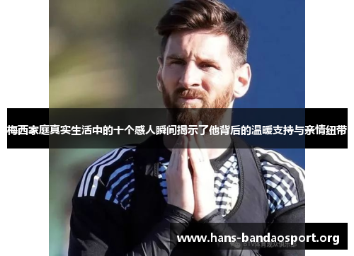 梅西家庭真实生活中的十个感人瞬间揭示了他背后的温暖支持与亲情纽带